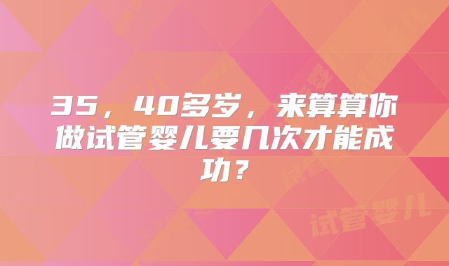 35,40多岁,来算算你做试管婴儿要几次才能成功?