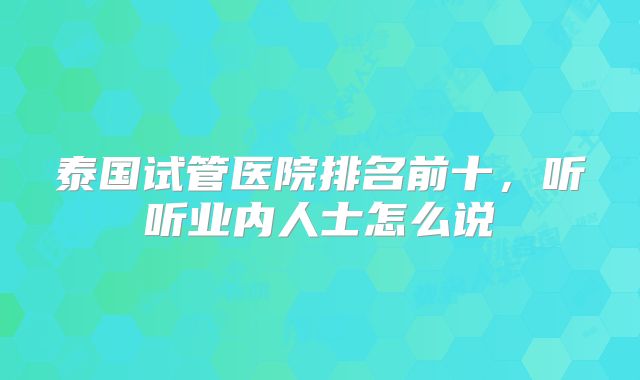 泰国试管医院排名前十，听听业内人士怎么说