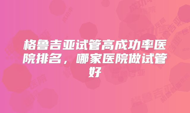 格鲁吉亚试管高成功率医院排名，哪家医院做试管好