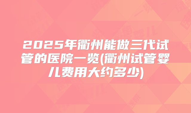 2025年衢州能做三代试管的医院一览(衢州试管婴儿费用大约多少)