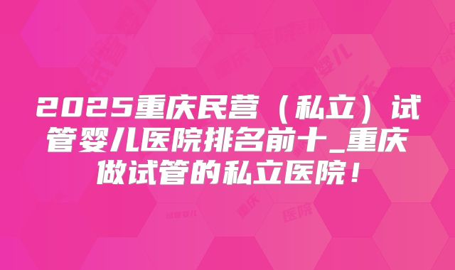 2025重庆民营（私立）试管婴儿医院排名前十_重庆做试管的私立医院！