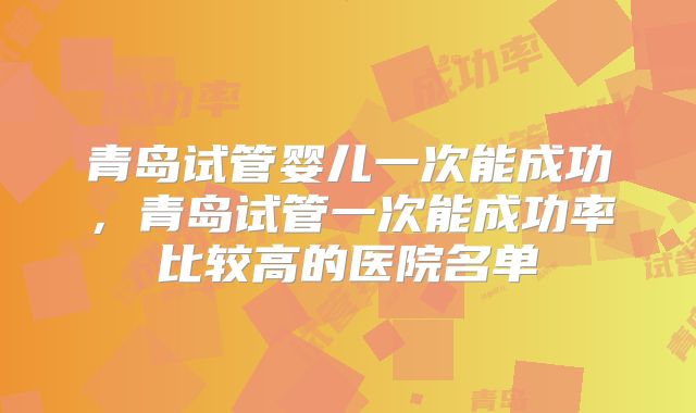 青岛试管婴儿一次能成功,青岛试管一次能成功率比较高的医院名单