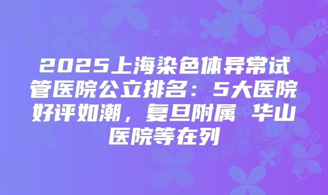 2025上海染色体异常试管医院公立排名：5大医院好评如潮，复旦附属 华山医院等在列