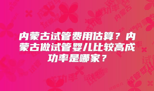 内蒙古试管费用估算?内蒙古做试管婴儿比较高成功率是哪家?