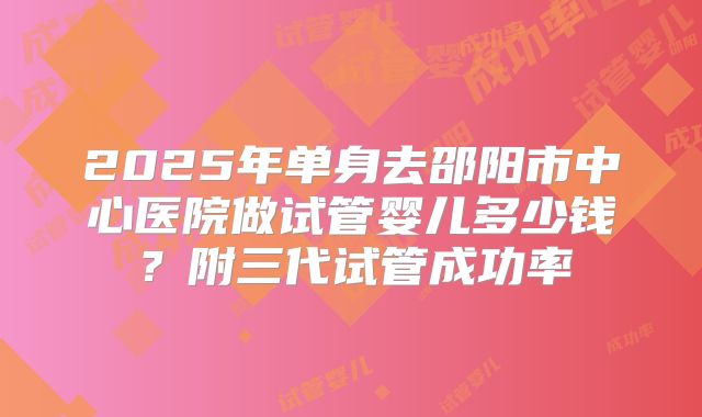 2025年单身去邵阳市中心医院做试管婴儿多少钱？附三代试管成功率