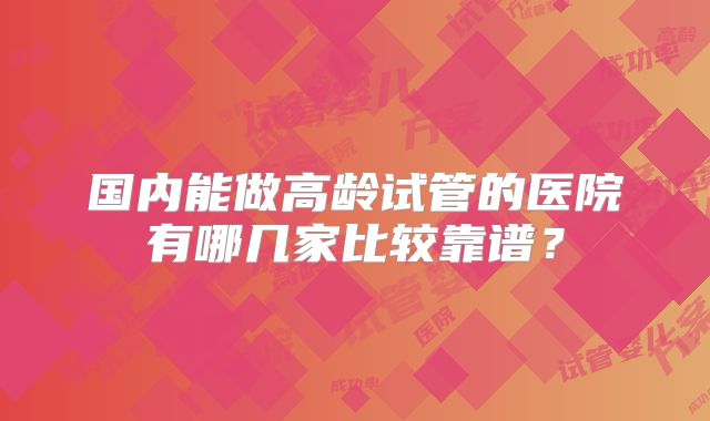 国内能做高龄试管的医院有哪几家比较靠谱？