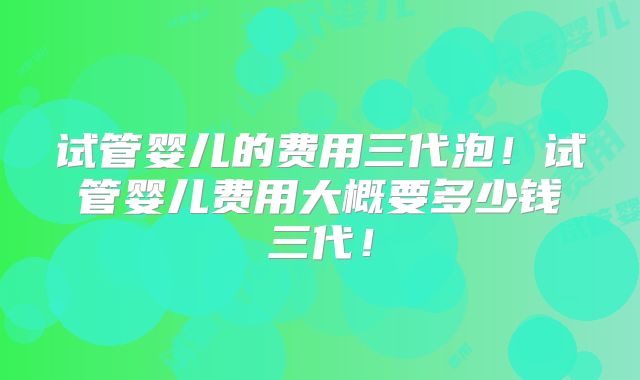 试管婴儿的费用三代泡！试管婴儿费用大概要多少钱三代！