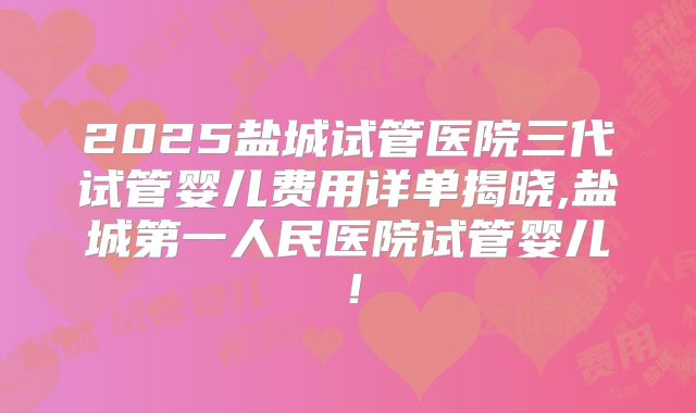 2025盐城试管医院三代试管婴儿费用详单揭晓,盐城第一人民医院试管婴儿！