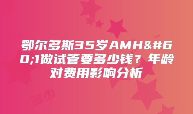 鄂尔多斯35岁AMH<1做试管要多少钱？年龄对费用影响分析