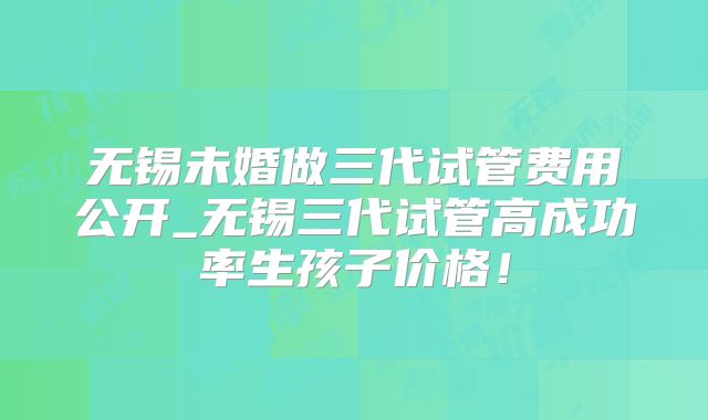无锡未婚做三代试管费用公开_无锡三代试管高成功率生孩子价格！
