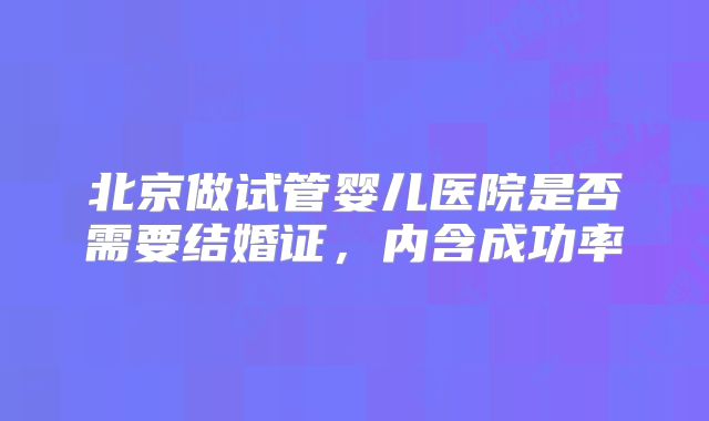 北京做试管婴儿医院是否需要结婚证，内含成功率