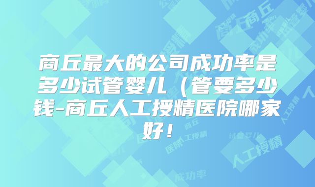 商丘最大的公司成功率是多少试管婴儿（管要多少钱-商丘人工授精医院哪家好！