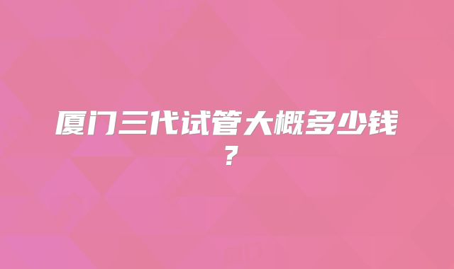 厦门三代试管大概多少钱?