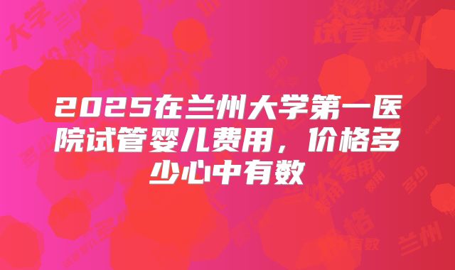 2025在兰州大学第一医院试管婴儿费用，价格多少心中有数
