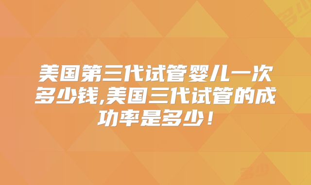 美国第三代试管婴儿一次多少钱,美国三代试管的成功率是多少！