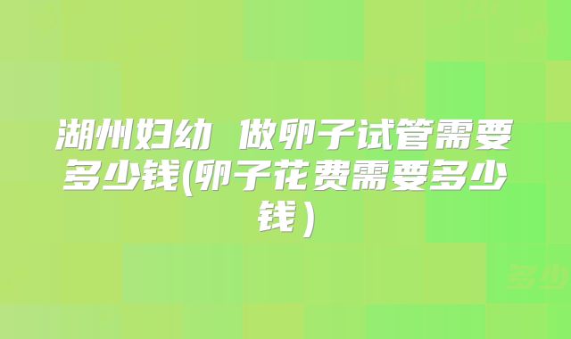 湖州妇幼 做卵子试管需要多少钱(卵子花费需要多少钱）