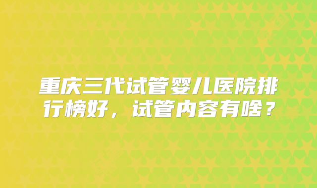 重庆三代试管婴儿医院排行榜好，试管内容有啥？
