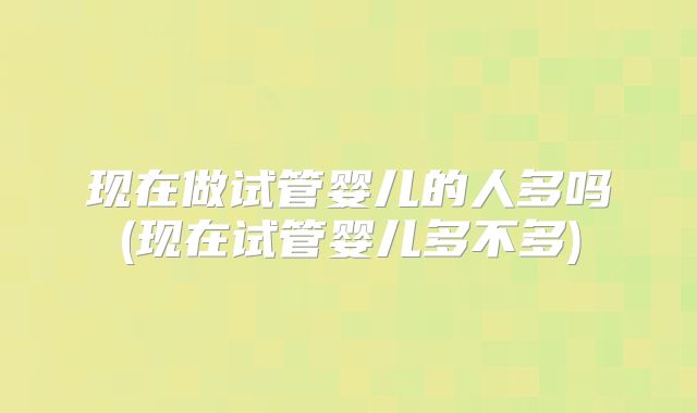 现在做试管婴儿的人多吗(现在试管婴儿多不多)