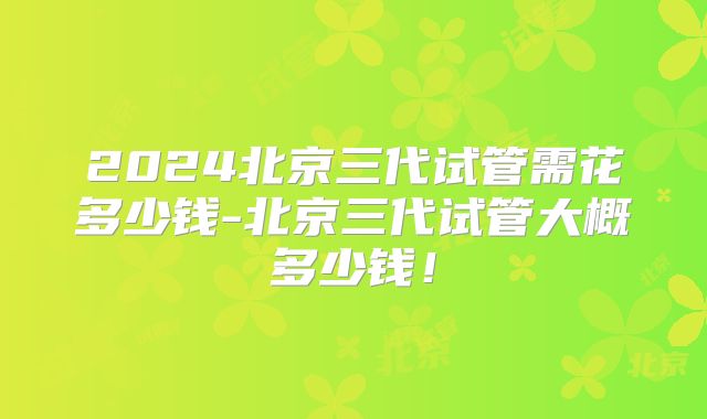 2024北京三代试管需花多少钱-北京三代试管大概多少钱!