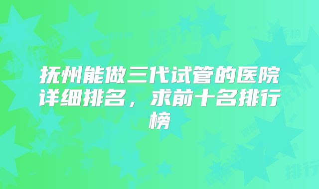 抚州能做三代试管的医院详细排名，求前十名排行榜