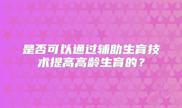 是否可以通过辅助生育技术提高高龄生育的？