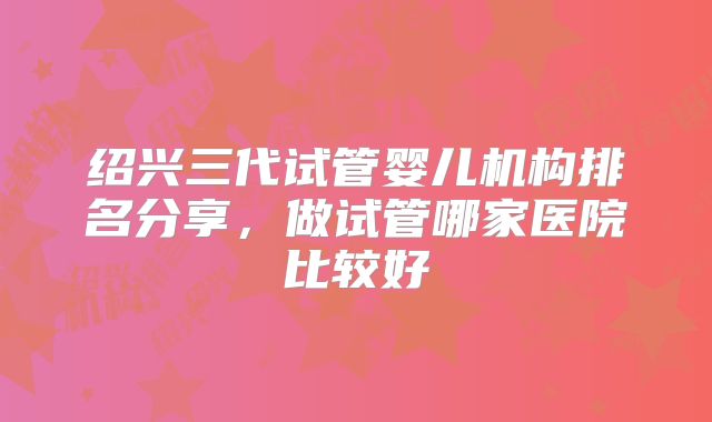 绍兴三代试管婴儿机构排名分享，做试管哪家医院比较好