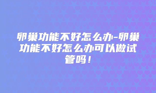 卵巢功能不好怎么办-卵巢功能不好怎么办可以做试管吗！