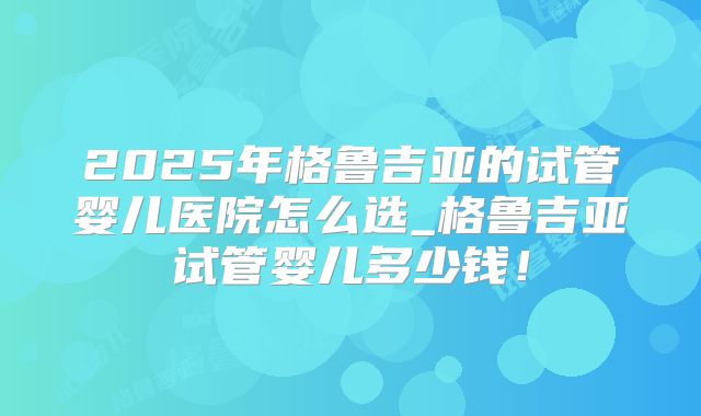 2025年格鲁吉亚的试管婴儿医院怎么选_格鲁吉亚试管婴儿多少钱！