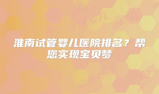 淮南试管婴儿医院排名？帮您实现宝贝梦