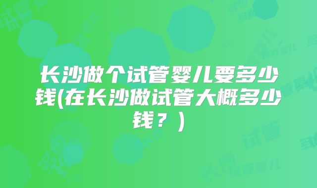 长沙做个试管婴儿要多少钱(在长沙做试管大概多少钱?)
