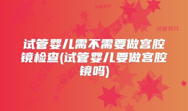试管婴儿需不需要做宫腔镜检查(试管婴儿要做宫腔镜吗)