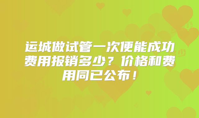 运城做试管一次便能成功费用报销多少？价格和费用同已公布！
