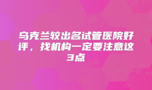乌克兰较出名试管医院好评，找机构一定要注意这3点