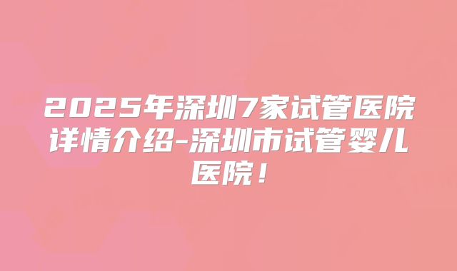 2025年深圳7家试管医院详情介绍-深圳市试管婴儿医院!