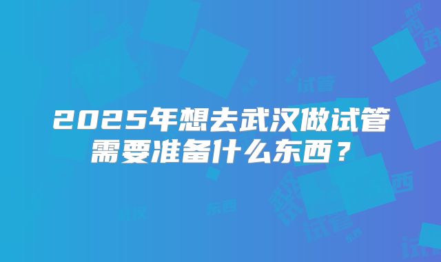 2025年想去武汉做试管需要准备什么东西？