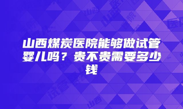 山西煤炭医院能够做试管婴儿吗？贵不贵需要多少钱