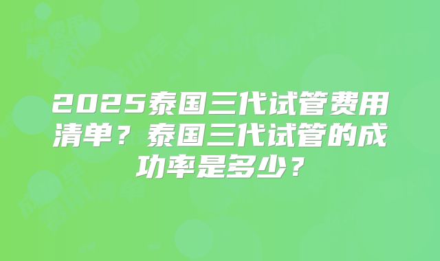 2025泰国三代试管费用清单？泰国三代试管的成功率是多少？