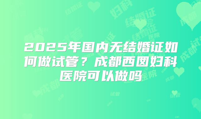 2025年国内无结婚证如何做试管?成都西囡妇科医院可以做吗