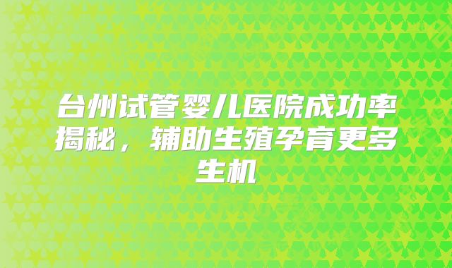 台州试管婴儿医院成功率揭秘，辅助生殖孕育更多生机