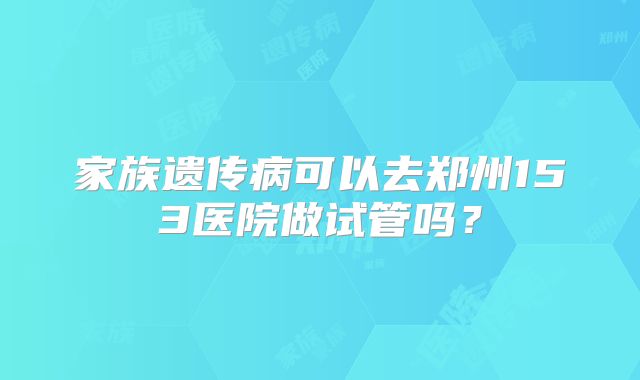 家族遗传病可以去郑州153医院做试管吗？