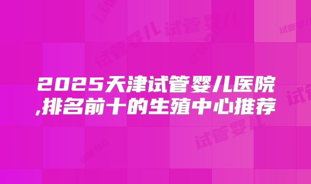2025天津试管婴儿医院,排名前十的生殖中心推荐