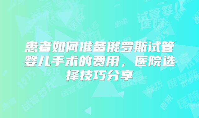 患者如何准备俄罗斯试管婴儿手术的费用，医院选择技巧分享
