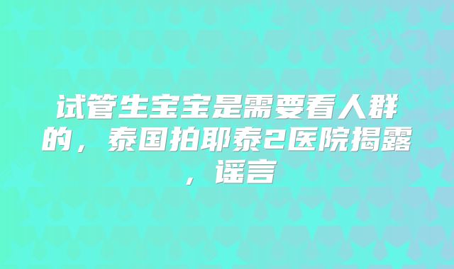 试管生宝宝是需要看人群的,泰国拍耶泰2医院揭露,谣言