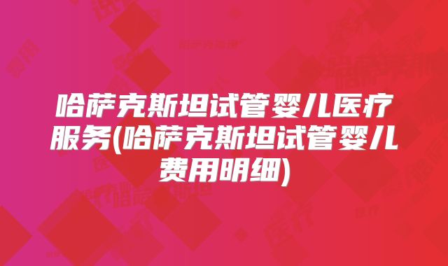 哈萨克斯坦试管婴儿医疗服务(哈萨克斯坦试管婴儿费用明细)