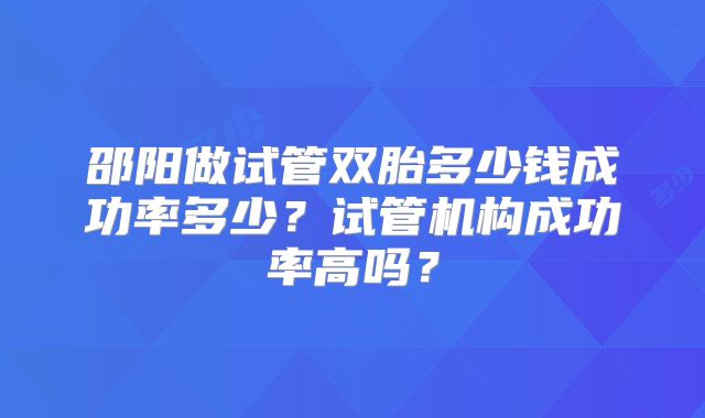 邵阳做试管双胎多少钱成功率多少?试管机构成功率高吗?