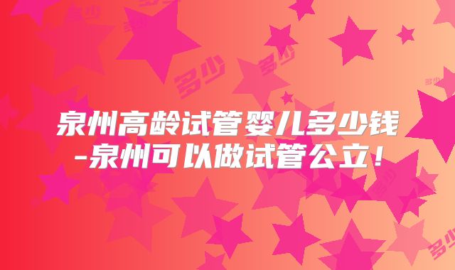 泉州高龄试管婴儿多少钱-泉州可以做试管公立!