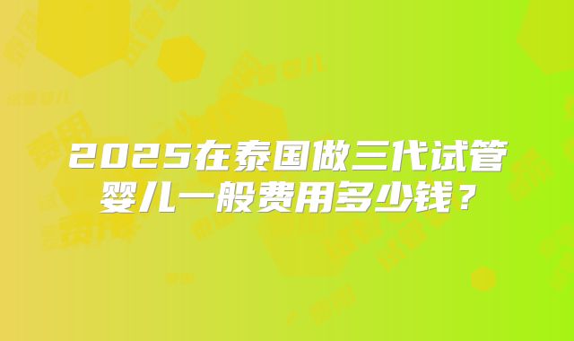 2025在泰国做三代试管婴儿一般费用多少钱？