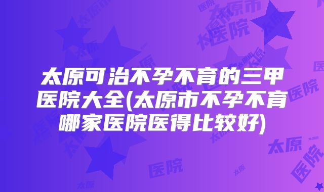 太原可治不孕不育的三甲医院大全(太原市不孕不育哪家医院医得比较好)
