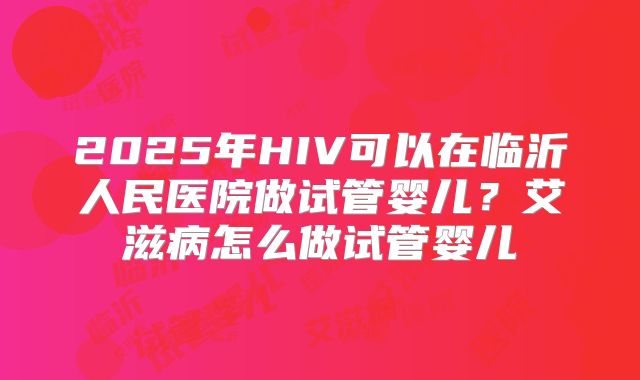 2025年HIV可以在临沂人民医院做试管婴儿?艾滋病怎么做试管婴儿