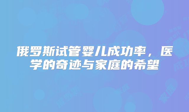 俄罗斯试管婴儿成功率，医学的奇迹与家庭的希望